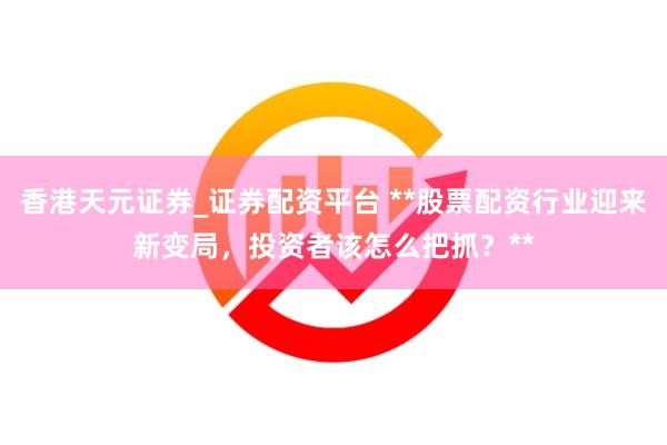 香港天元证券_证券配资平台 **股票配资行业迎来新变局，投资者该怎么把抓？**