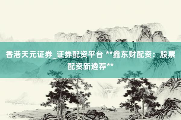 香港天元证券_证券配资平台 **鑫东财配资：股票配资新遴荐**