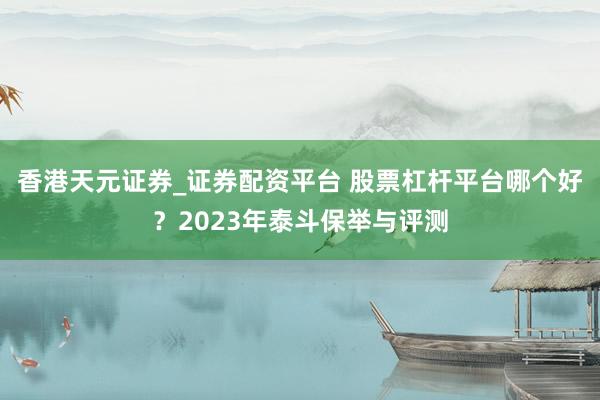 香港天元证券_证券配资平台 股票杠杆平台哪个好？2023年泰斗保举与评测