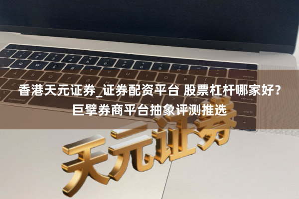 香港天元证券_证券配资平台 股票杠杆哪家好？巨擘券商平台抽象评测推选